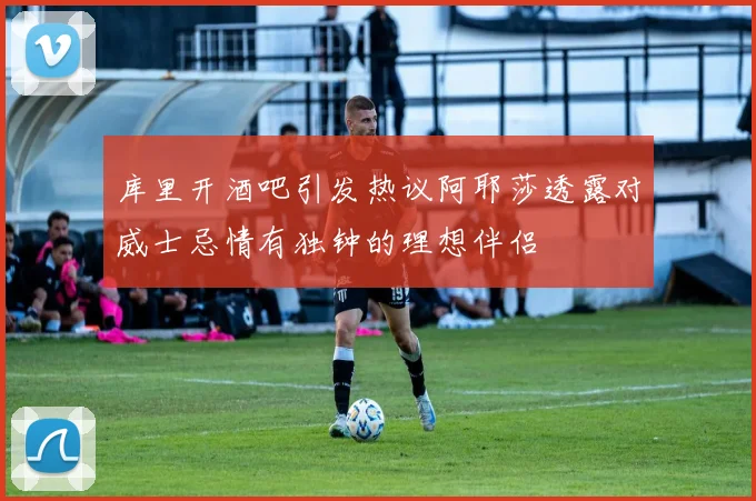 库里开酒吧引发热议阿耶莎透露对威士忌情有独钟的理想伴侣
