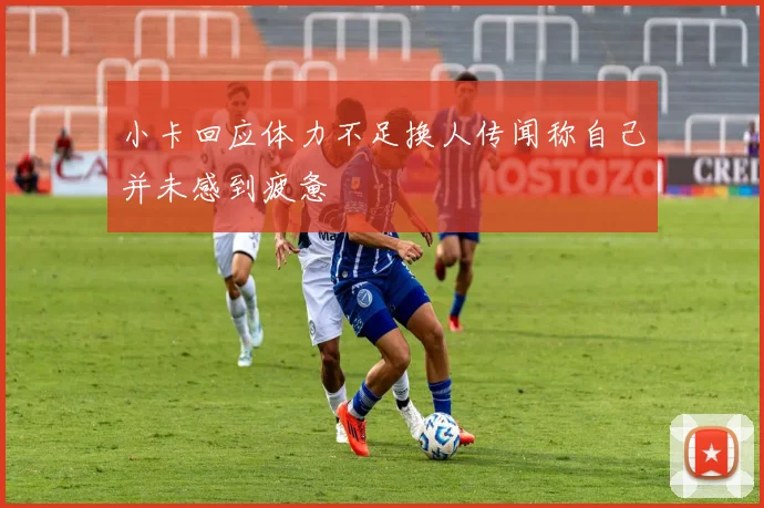小卡回应体力不足换人传闻称自己并未感到疲惫