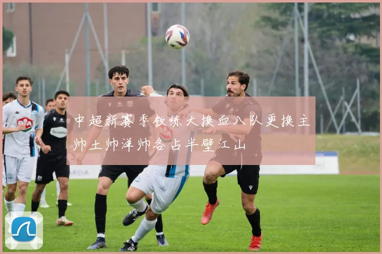 中超新赛季教练大换血八队更换主帅土帅洋帅各占半壁江山
