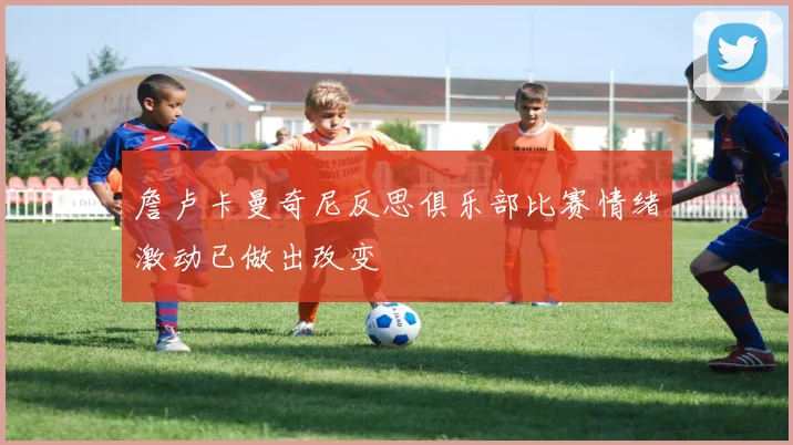 詹卢卡曼奇尼反思俱乐部比赛情绪激动已做出改变