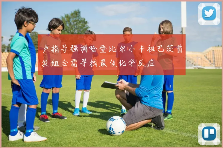 卢指导强调哈登比尔小卡祖巴茨首发组合需寻找最佳化学反应