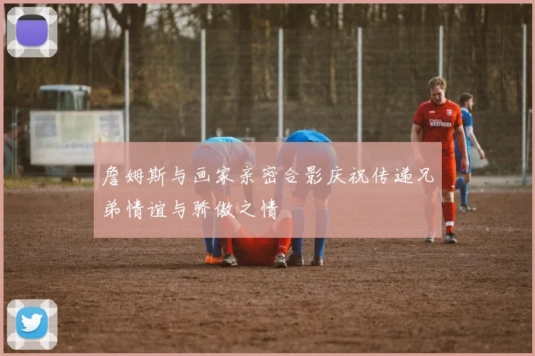 詹姆斯与画家亲密合影庆祝传递兄弟情谊与骄傲之情