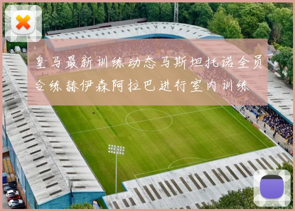 皇马最新训练动态马斯坦托诺全员合练赫伊森阿拉巴进行室内训练