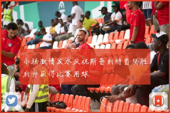 小杨激情泼水庆祝斯普利特首场胜利并获得比赛用球