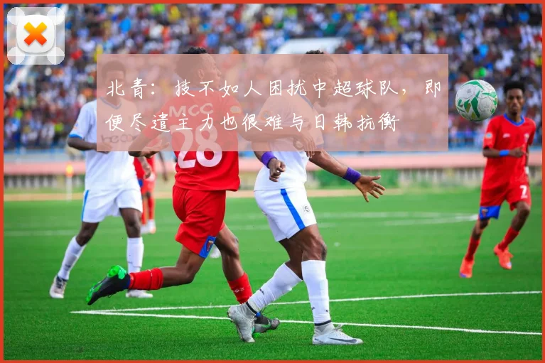 北青：技不如人困扰中超球队，即便尽遣主力也很难与日韩抗衡