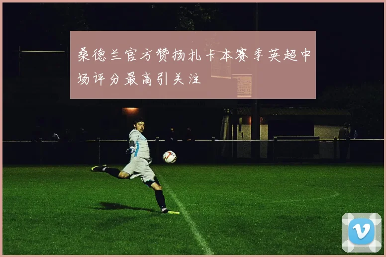 桑德兰官方赞扬扎卡本赛季英超中场评分最高引关注