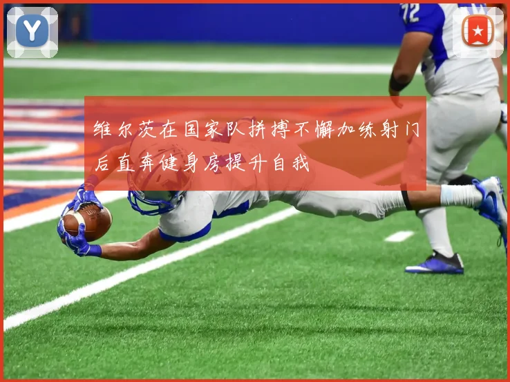 维尔茨在国家队拼搏不懈加练射门后直奔健身房提升自我