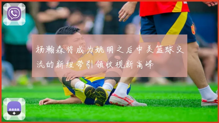 杨瀚森将成为姚明之后中美篮球交流的新纽带引领收视新高峰
