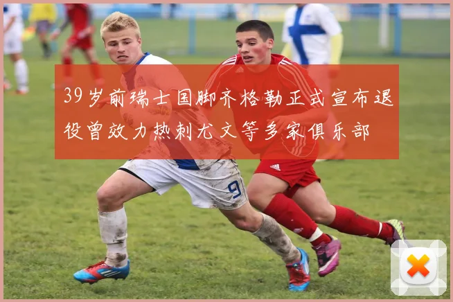 39岁前瑞士国脚齐格勒正式宣布退役曾效力热刺尤文等多家俱乐部