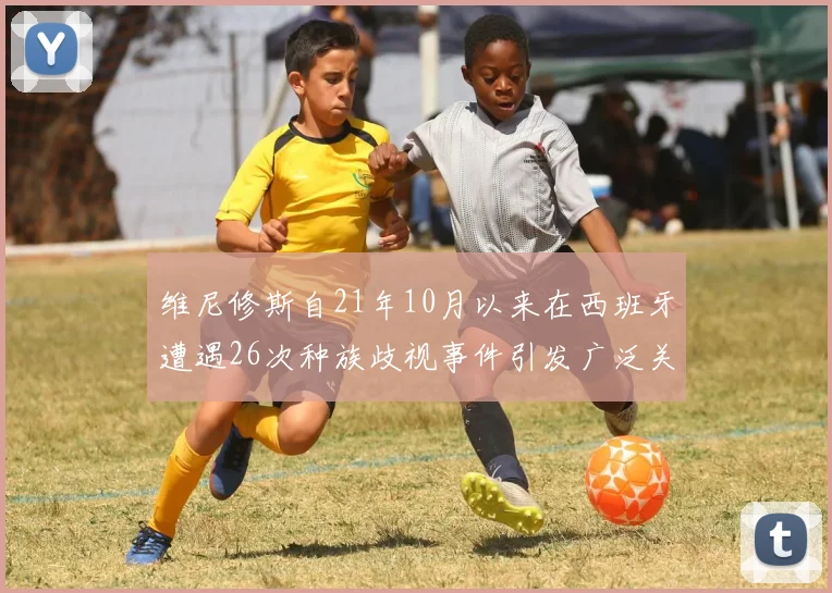 维尼修斯自21年10月以来在西班牙遭遇26次种族歧视事件引发广泛关注