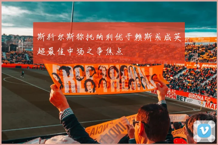 斯科尔斯称托纳利优于赖斯或成英超最佳中场之争焦点