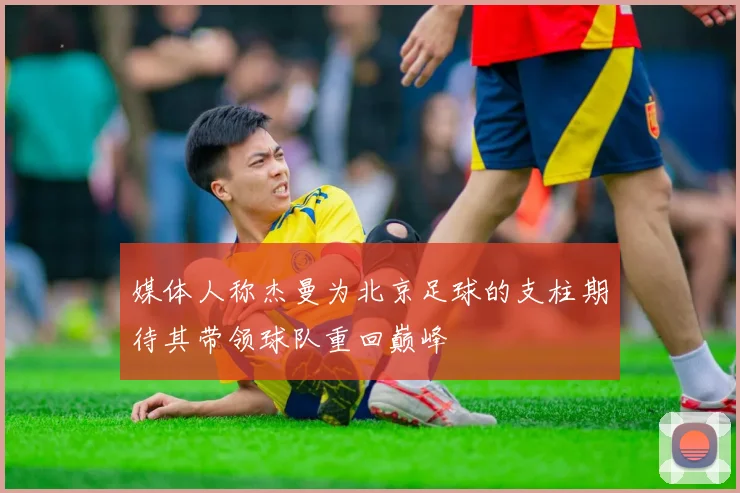 媒体人称杰曼为北京足球的支柱期待其带领球队重回巅峰