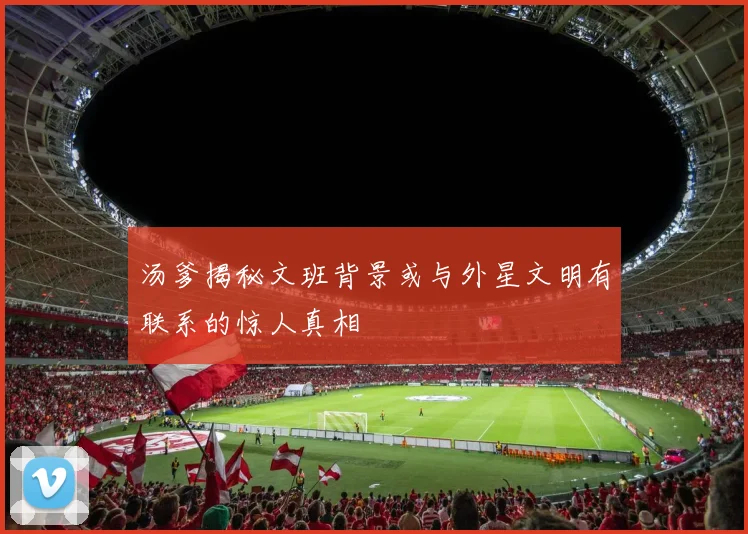 汤爹揭秘文班背景或与外星文明有联系的惊人真相