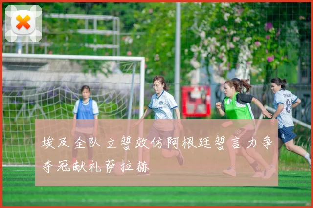 埃及全队立誓效仿阿根廷誓言力争夺冠献礼萨拉赫