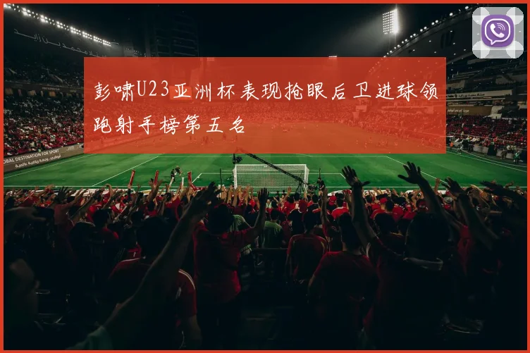 彭啸U23亚洲杯表现抢眼后卫进球领跑射手榜第五名