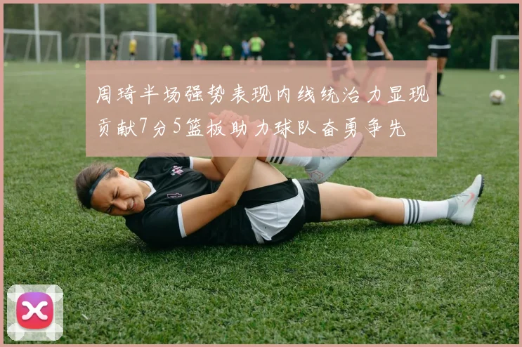 周琦半场强势表现内线统治力显现贡献7分5篮板助力球队奋勇争先