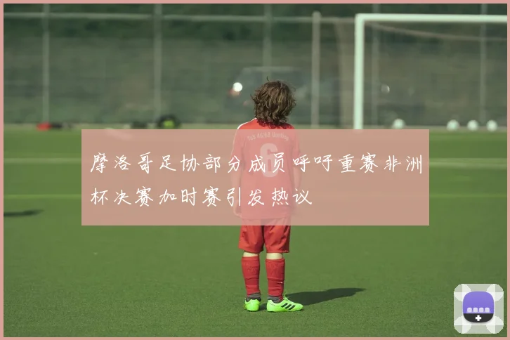 摩洛哥足协部分成员呼吁重赛非洲杯决赛加时赛引发热议