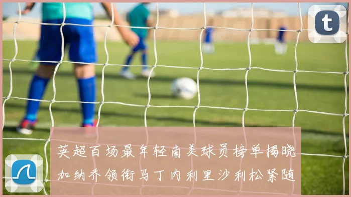 英超百场最年轻南美球员榜单揭晓加纳乔领衔马丁内利里沙利松紧随其后