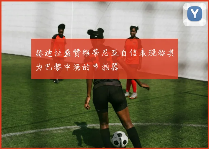 赫迪拉盛赞维蒂尼亚自信表现称其为巴黎中场的节拍器