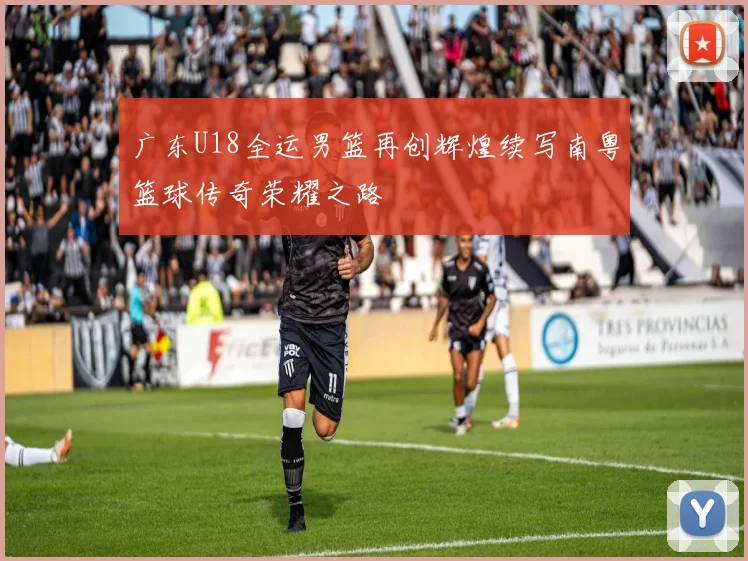 广东U18全运男篮再创辉煌续写南粤篮球传奇荣耀之路