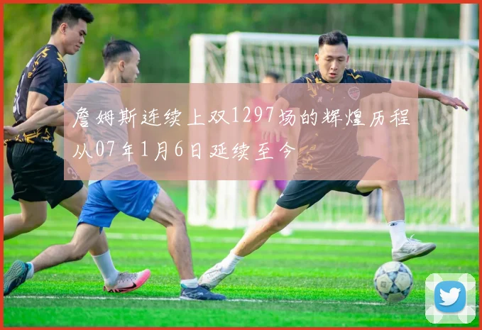 詹姆斯连续上双1297场的辉煌历程从07年1月6日延续至今