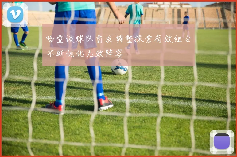 哈登谈球队首发调整探索有效组合不断优化无效阵容