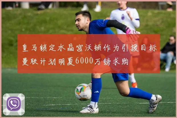 皇马锁定水晶宫沃顿作为引援目标曼联计划明夏6000万镑求购