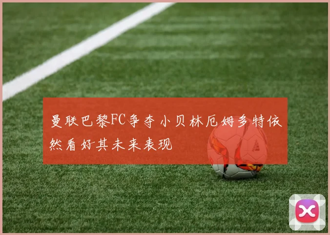 曼联巴黎FC争夺小贝林厄姆多特依然看好其未来表现