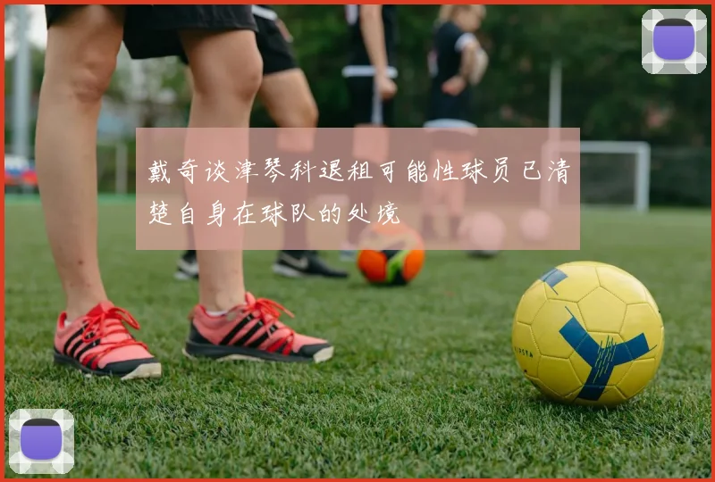 戴奇谈津琴科退租可能性球员已清楚自身在球队的处境