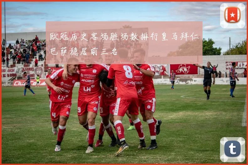 欧冠历史客场胜场数排行皇马拜仁巴萨稳居前三名