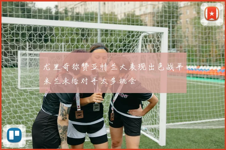 尤里奇称赞亚特兰大表现出色战平米兰未给对手太多机会