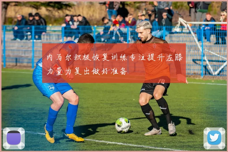 内马尔积极恢复训练专注提升左膝力量为复出做好准备