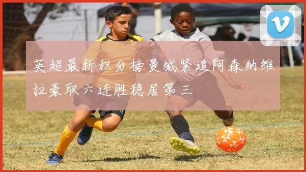 英超最新积分榜曼城紧追阿森纳维拉豪取六连胜稳居第三