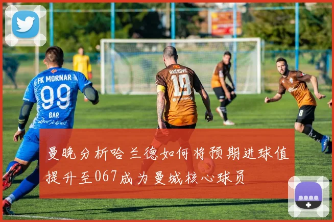 曼晚分析哈兰德如何将预期进球值提升至067成为曼城核心球员